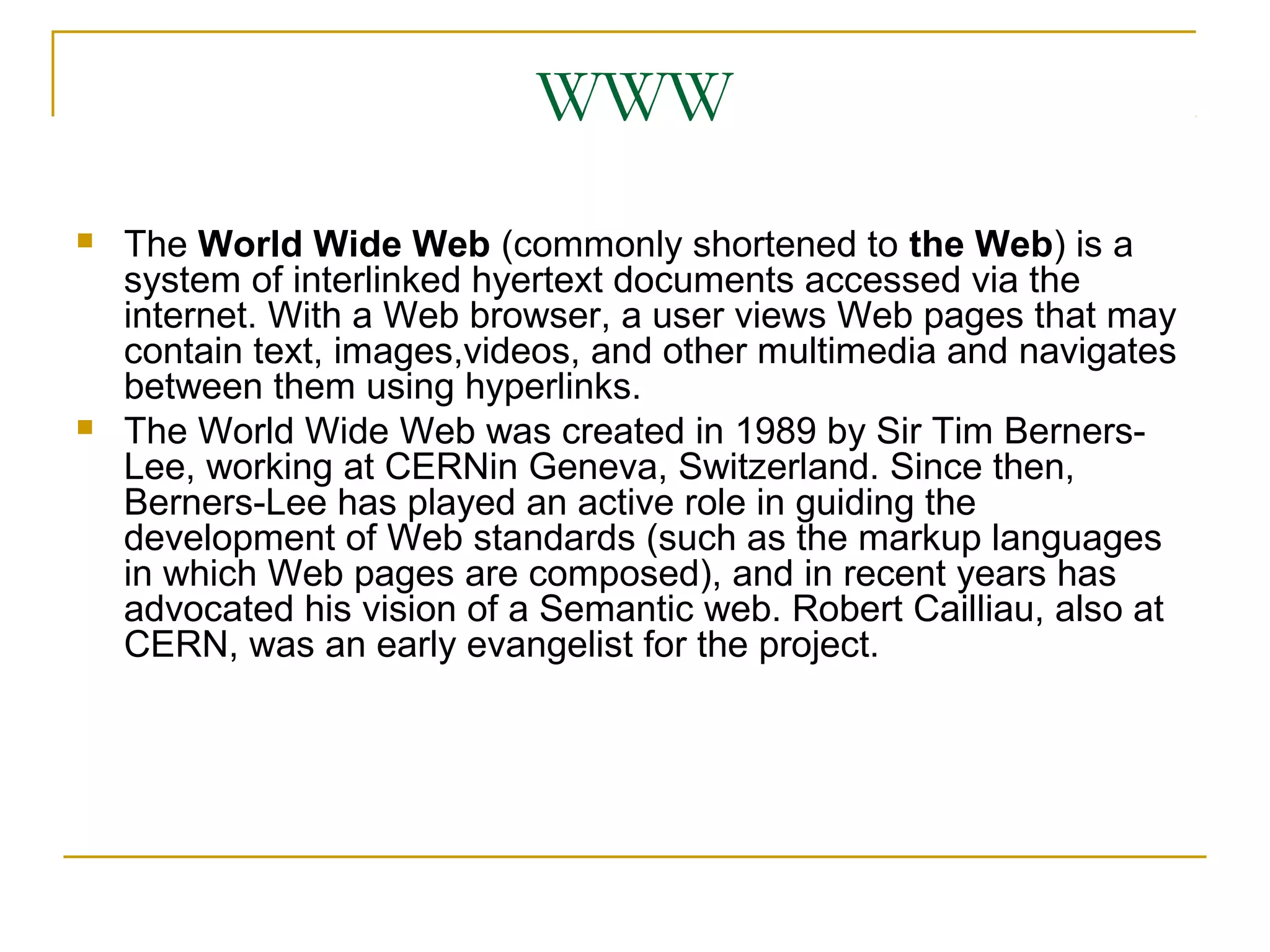 WWW
   The World Wide Web (commonly shortened to the Web) is a
    system of interlinked hyertext documents accessed via the
    internet. With a Web browser, a user views Web pages that may
    contain text, images,videos, and other multimedia and navigates
    between them using hyperlinks.
   The World Wide Web was created in 1989 by Sir Tim Berners-
    Lee, working at CERNin Geneva, Switzerland. Since then,
    Berners-Lee has played an active role in guiding the
    development of Web standards (such as the markup languages
    in which Web pages are composed), and in recent years has
    advocated his vision of a Semantic web. Robert Cailliau, also at
    CERN, was an early evangelist for the project.
 