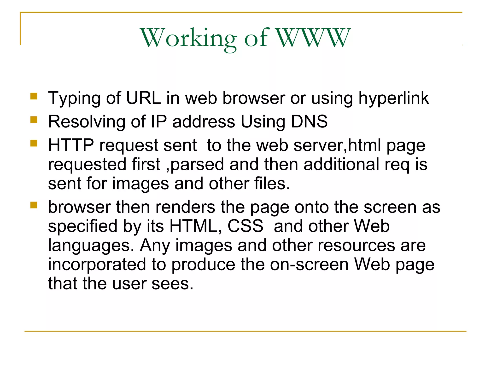 Working of WWW
   Typing of URL in web browser or using hyperlink
   Resolving of IP address Using DNS
   HTTP request sent to the web server,html page
    requested first ,parsed and then additional req is
    sent for images and other files.
   browser then renders the page onto the screen as
    specified by its HTML, CSS and other Web
    languages. Any images and other resources are
    incorporated to produce the on-screen Web page
    that the user sees.
 