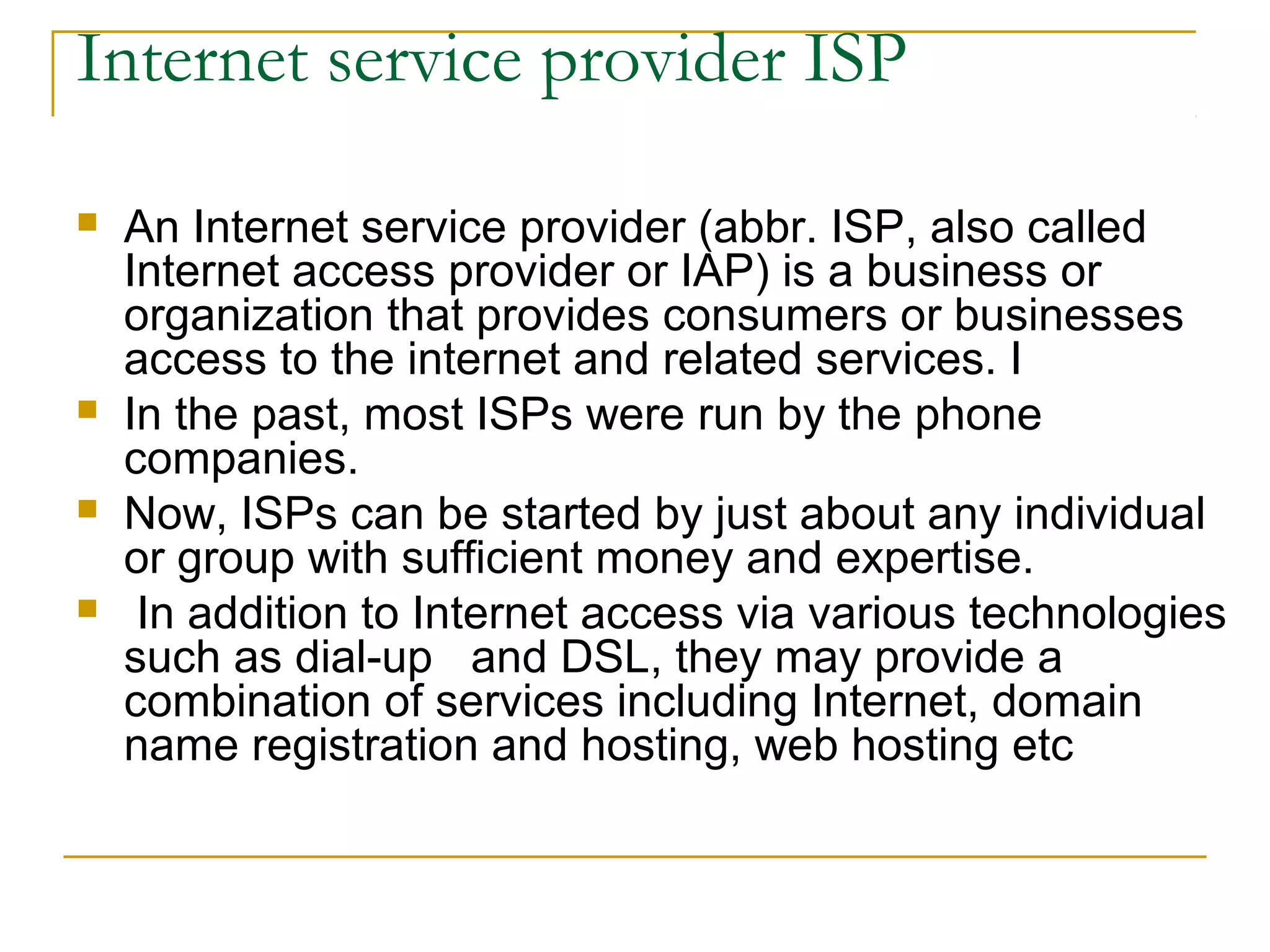 Internet service provider ISP

   An Internet service provider (abbr. ISP, also called
    Internet access provider or IAP) is a business or
    organization that provides consumers or businesses
    access to the internet and related services. I
   In the past, most ISPs were run by the phone
    companies.
   Now, ISPs can be started by just about any individual
    or group with sufficient money and expertise.
    In addition to Internet access via various technologies
    such as dial-up and DSL, they may provide a
    combination of services including Internet, domain
    name registration and hosting, web hosting etc
 