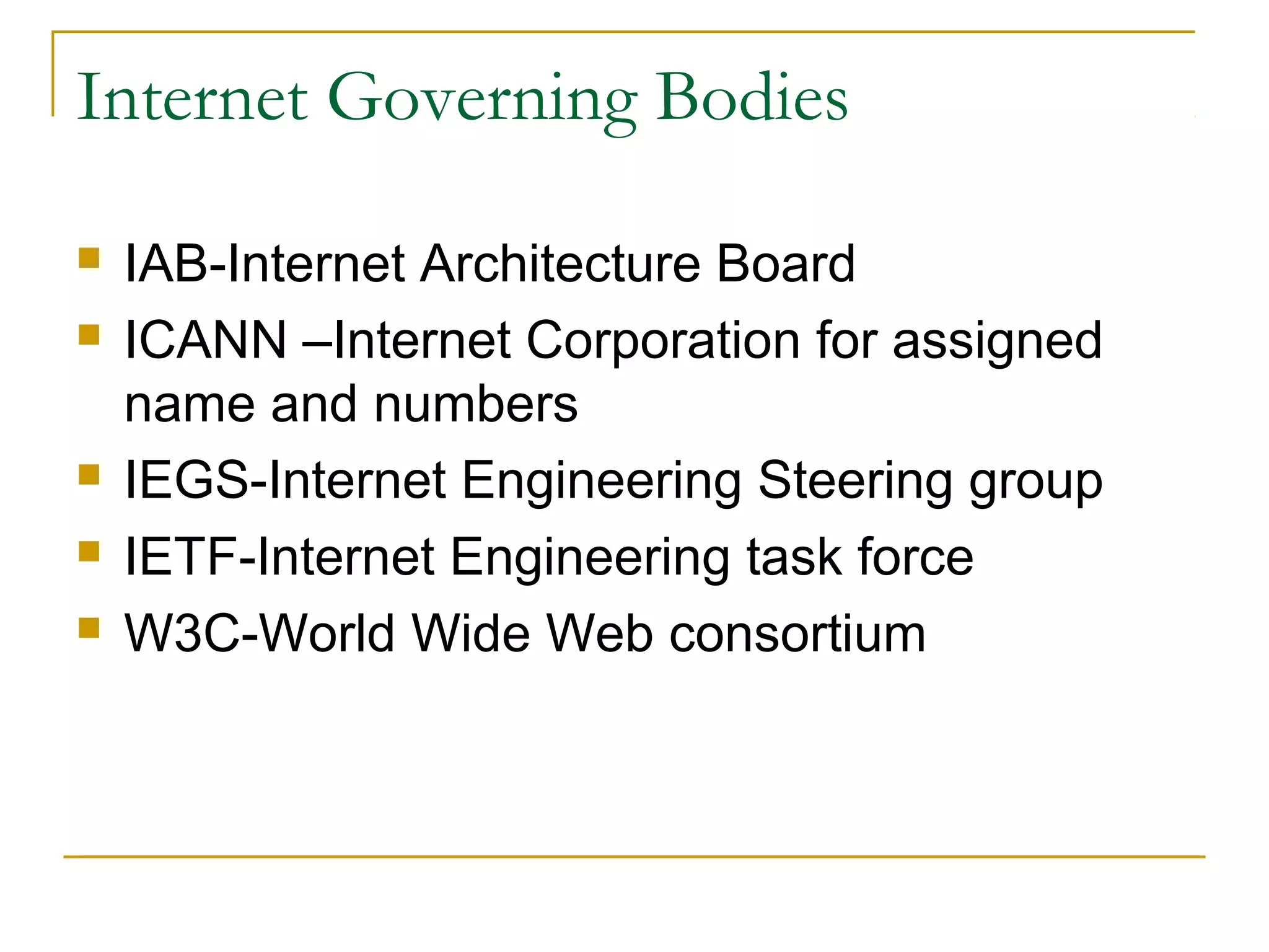 Internet Governing Bodies

   IAB-Internet Architecture Board
   ICANN –Internet Corporation for assigned
    name and numbers
   IEGS-Internet Engineering Steering group
   IETF-Internet Engineering task force
   W3C-World Wide Web consortium
 