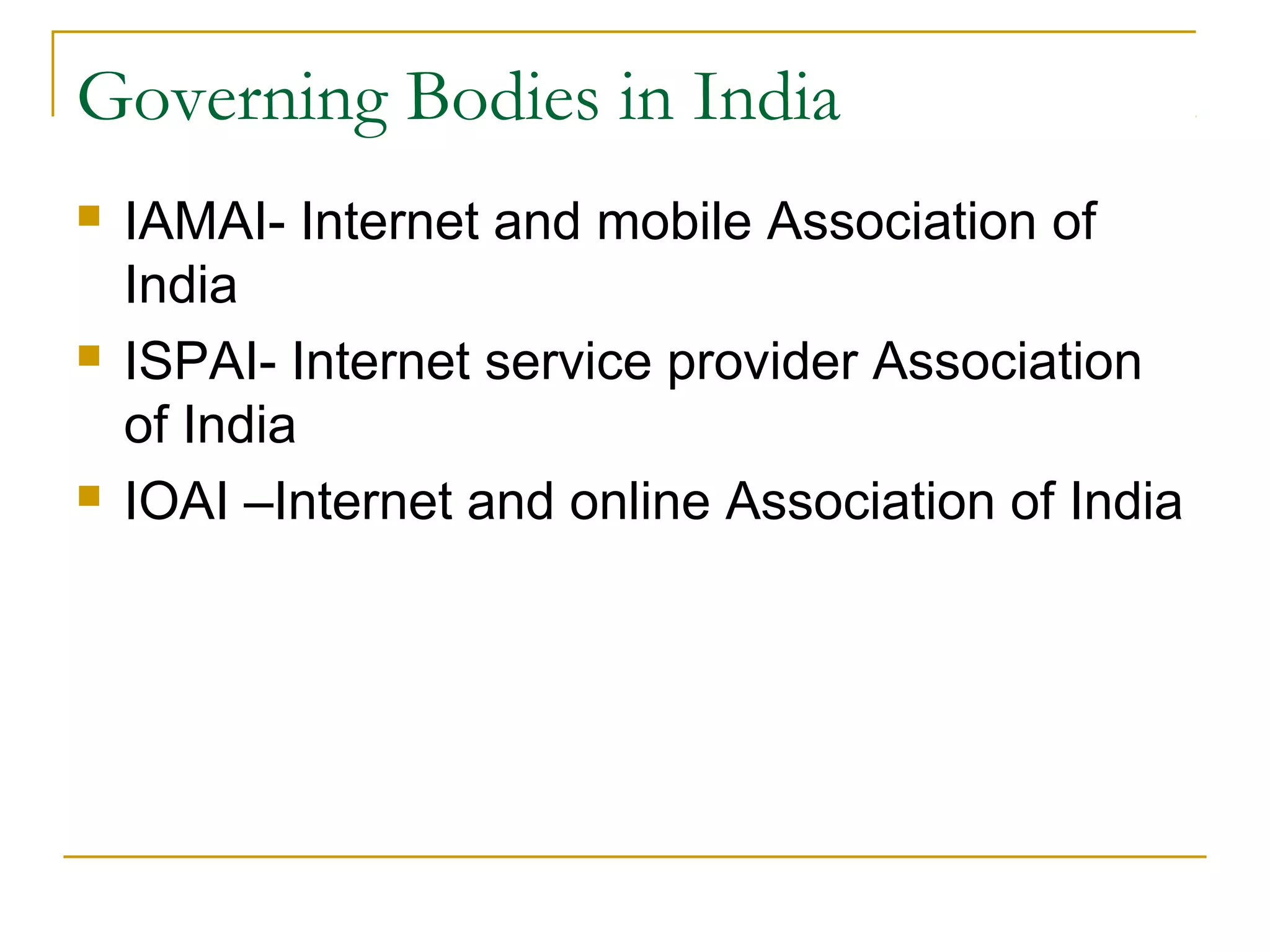 Governing Bodies in India
   IAMAI- Internet and mobile Association of
    India
   ISPAI- Internet service provider Association
    of India
   IOAI –Internet and online Association of India
 