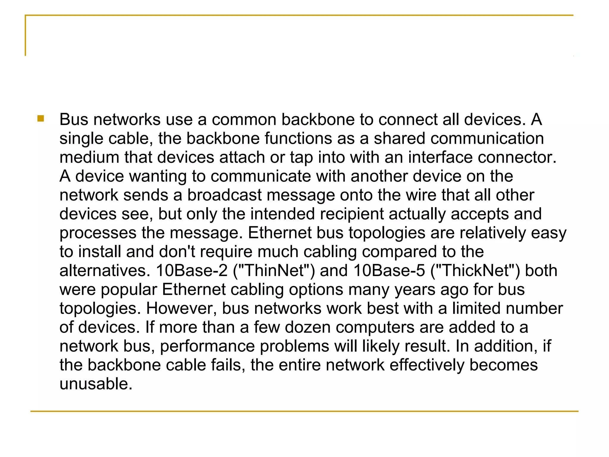    Bus networks use a common backbone to connect all devices. A
    single cable, the backbone functions as a shared communication
    medium that devices attach or tap into with an interface connector.
    A device wanting to communicate with another device on the
    network sends a broadcast message onto the wire that all other
    devices see, but only the intended recipient actually accepts and
    processes the message. Ethernet bus topologies are relatively easy
    to install and don't require much cabling compared to the
    alternatives. 10Base-2 ("ThinNet") and 10Base-5 ("ThickNet") both
    were popular Ethernet cabling options many years ago for bus
    topologies. However, bus networks work best with a limited number
    of devices. If more than a few dozen computers are added to a
    network bus, performance problems will likely result. In addition, if
    the backbone cable fails, the entire network effectively becomes
    unusable.
 