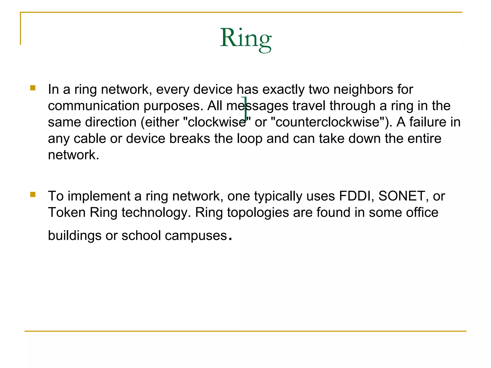 Ring
   In a ring network, every device has exactly two neighbors for
                                     ]
    communication purposes. All messages travel through a ring in the
    same direction (either "clockwise" or "counterclockwise"). A failure in
    any cable or device breaks the loop and can take down the entire
    network.

   To implement a ring network, one typically uses FDDI, SONET, or
    Token Ring technology. Ring topologies are found in some office
    buildings or school campuses.
 