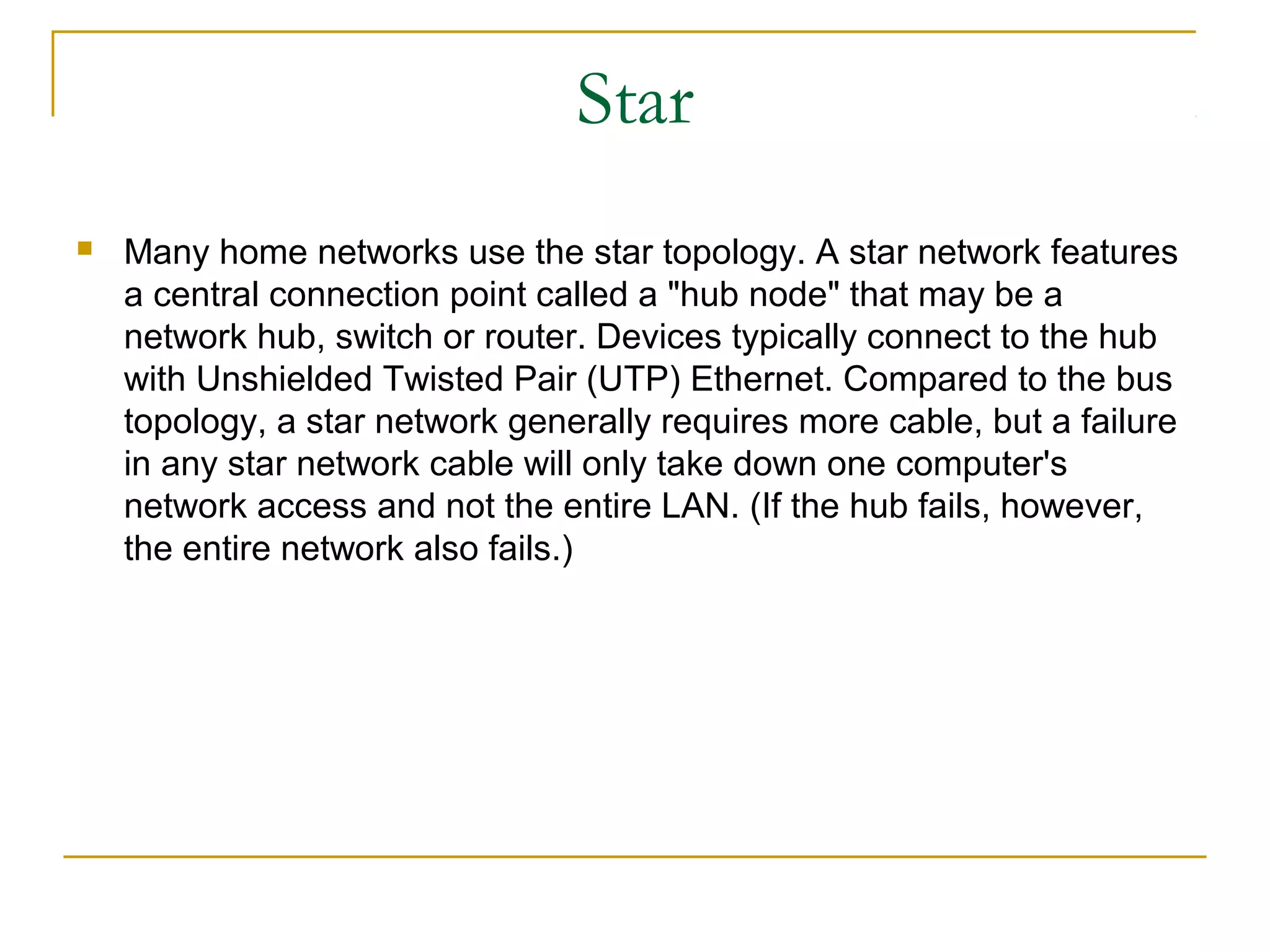 Star
   Many home networks use the star topology. A star network features
    a central connection point called a "hub node" that may be a
    network hub, switch or router. Devices typically connect to the hub
    with Unshielded Twisted Pair (UTP) Ethernet. Compared to the bus
    topology, a star network generally requires more cable, but a failure
    in any star network cable will only take down one computer's
    network access and not the entire LAN. (If the hub fails, however,
    the entire network also fails.)
 