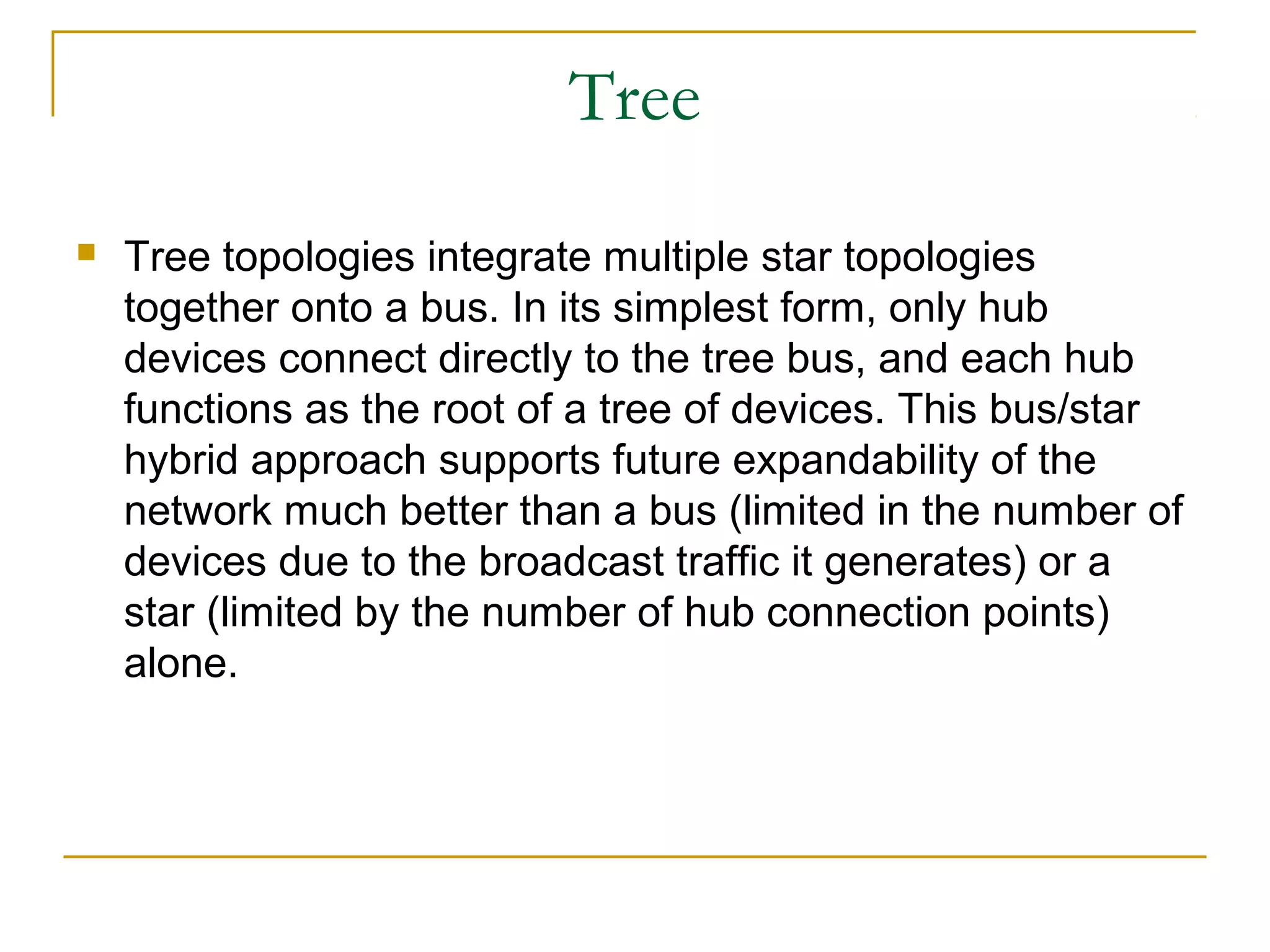 Tree
   Tree topologies integrate multiple star topologies
    together onto a bus. In its simplest form, only hub
    devices connect directly to the tree bus, and each hub
    functions as the root of a tree of devices. This bus/star
    hybrid approach supports future expandability of the
    network much better than a bus (limited in the number of
    devices due to the broadcast traffic it generates) or a
    star (limited by the number of hub connection points)
    alone.
 