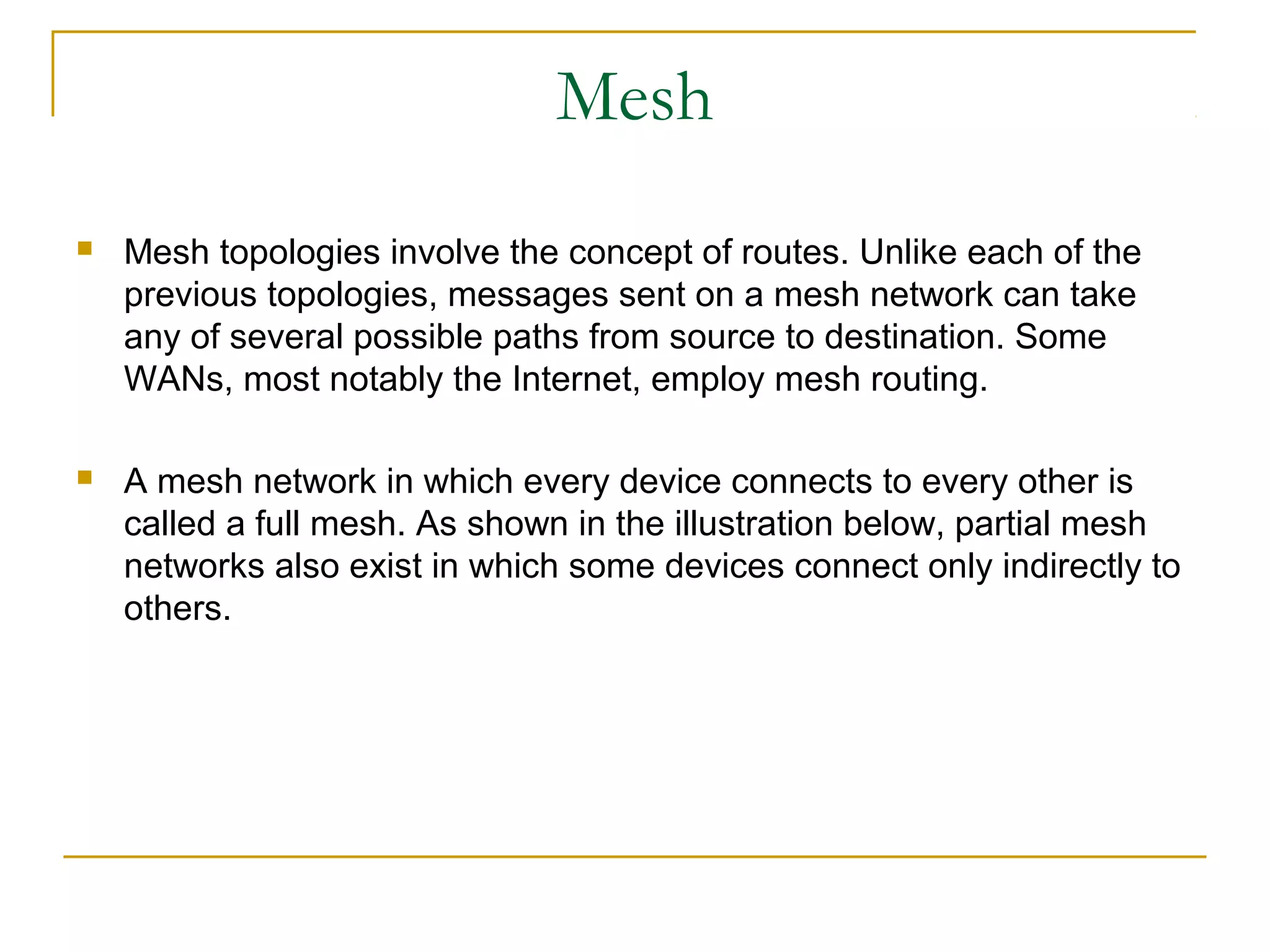 Mesh
   Mesh topologies involve the concept of routes. Unlike each of the
    previous topologies, messages sent on a mesh network can take
    any of several possible paths from source to destination. Some
    WANs, most notably the Internet, employ mesh routing.

   A mesh network in which every device connects to every other is
    called a full mesh. As shown in the illustration below, partial mesh
    networks also exist in which some devices connect only indirectly to
    others.
 