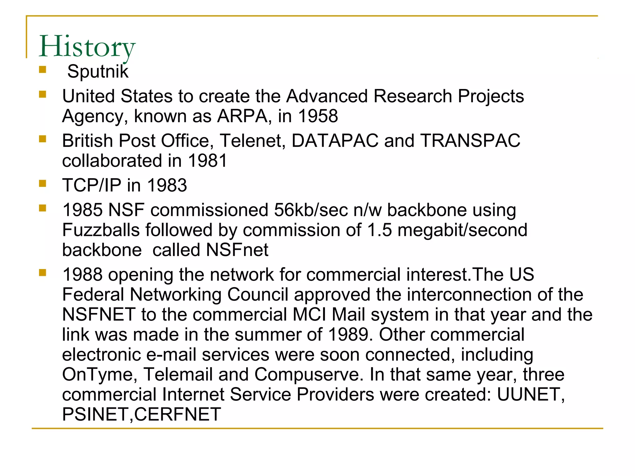 History
    Sputnik
   United States to create the Advanced Research Projects
    Agency, known as ARPA, in 1958
   British Post Office, Telenet, DATAPAC and TRANSPAC
    collaborated in 1981
   TCP/IP in 1983
   1985 NSF commissioned 56kb/sec n/w backbone using
    Fuzzballs followed by commission of 1.5 megabit/second
    backbone called NSFnet
   1988 opening the network for commercial interest.The US
    Federal Networking Council approved the interconnection of the
    NSFNET to the commercial MCI Mail system in that year and the
    link was made in the summer of 1989. Other commercial
    electronic e-mail services were soon connected, including
    OnTyme, Telemail and Compuserve. In that same year, three
    commercial Internet Service Providers were created: UUNET,
    PSINET,CERFNET
 