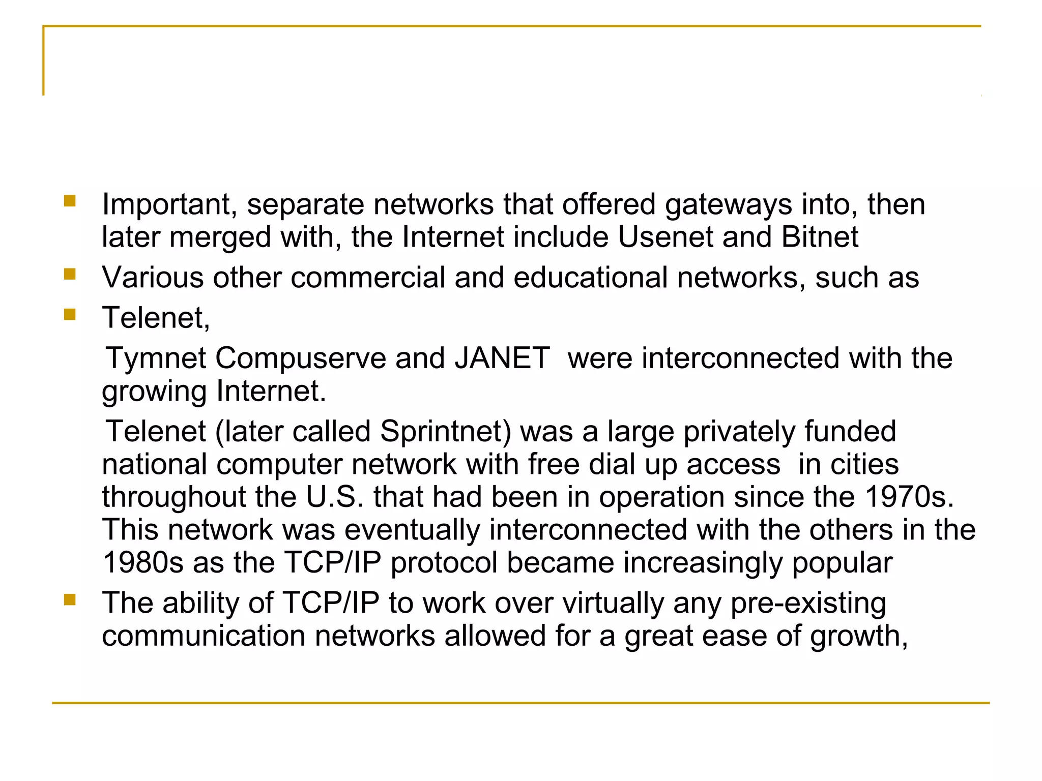    Important, separate networks that offered gateways into, then
    later merged with, the Internet include Usenet and Bitnet
   Various other commercial and educational networks, such as
   Telenet,
     Tymnet Compuserve and JANET were interconnected with the
    growing Internet.
     Telenet (later called Sprintnet) was a large privately funded
    national computer network with free dial up access in cities
    throughout the U.S. that had been in operation since the 1970s.
    This network was eventually interconnected with the others in the
    1980s as the TCP/IP protocol became increasingly popular
   The ability of TCP/IP to work over virtually any pre-existing
    communication networks allowed for a great ease of growth,
 