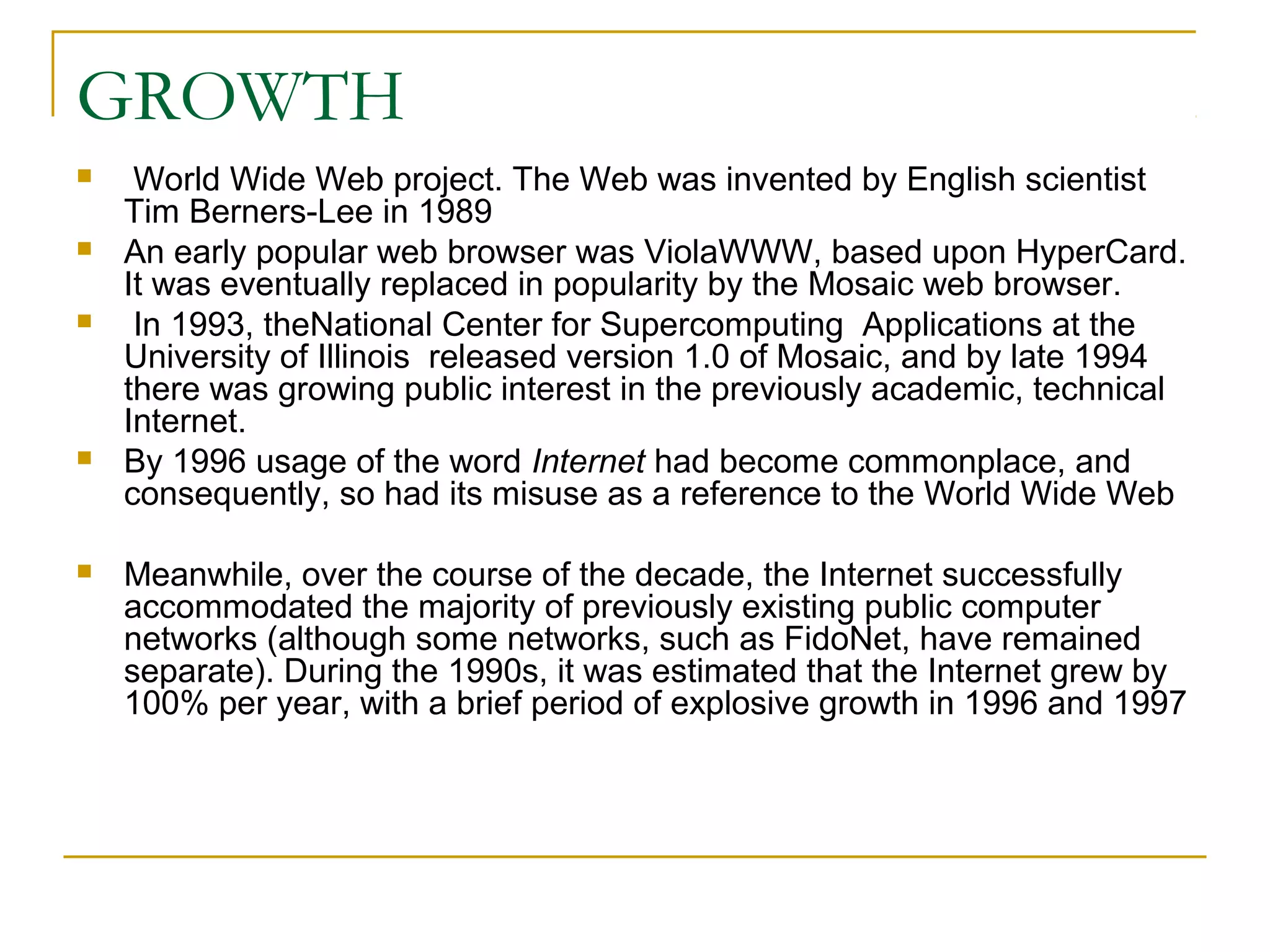 GROWTH
    World Wide Web project. The Web was invented by English scientist
    Tim Berners-Lee in 1989
   An early popular web browser was ViolaWWW, based upon HyperCard.
    It was eventually replaced in popularity by the Mosaic web browser.
    In 1993, theNational Center for Supercomputing Applications at the
    University of Illinois released version 1.0 of Mosaic, and by late 1994
    there was growing public interest in the previously academic, technical
    Internet.
   By 1996 usage of the word Internet had become commonplace, and
    consequently, so had its misuse as a reference to the World Wide Web

   Meanwhile, over the course of the decade, the Internet successfully
    accommodated the majority of previously existing public computer
    networks (although some networks, such as FidoNet, have remained
    separate). During the 1990s, it was estimated that the Internet grew by
    100% per year, with a brief period of explosive growth in 1996 and 1997
 