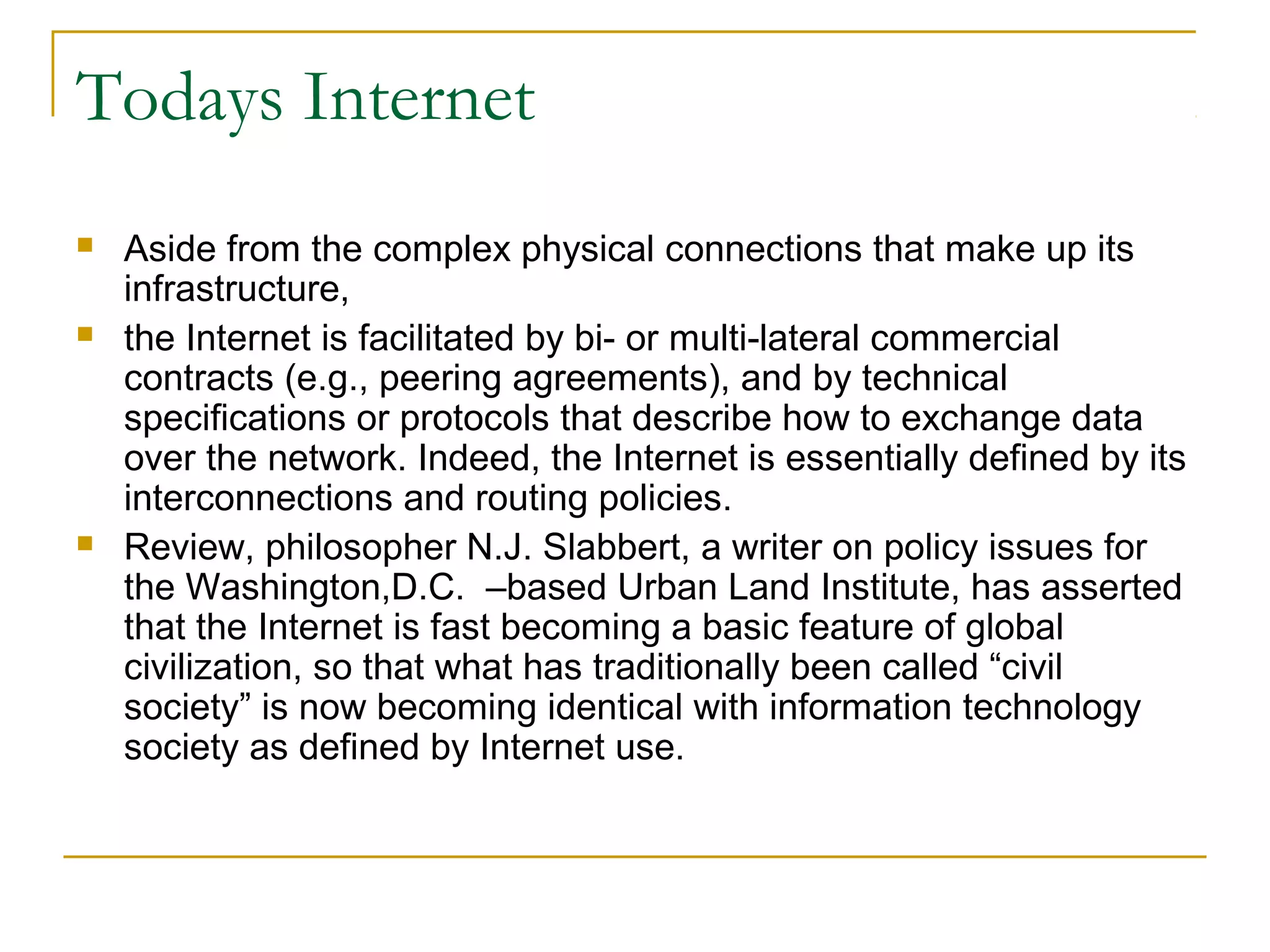 Todays Internet
   Aside from the complex physical connections that make up its
    infrastructure,
   the Internet is facilitated by bi- or multi-lateral commercial
    contracts (e.g., peering agreements), and by technical
    specifications or protocols that describe how to exchange data
    over the network. Indeed, the Internet is essentially defined by its
    interconnections and routing policies.
   Review, philosopher N.J. Slabbert, a writer on policy issues for
    the Washington,D.C. –based Urban Land Institute, has asserted
    that the Internet is fast becoming a basic feature of global
    civilization, so that what has traditionally been called “civil
    society” is now becoming identical with information technology
    society as defined by Internet use.
 