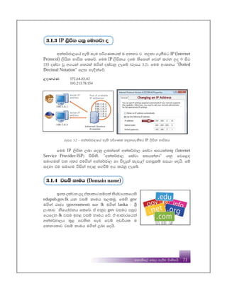 PB
fkdñf,a fnod yeÍu msKsihs 71
3'1'3 IP ,smsk hkq fudkjd o
wka;¾cd,fha we;s iEu mß.Klhla u wkkH j y÷kd .ekSug IP(Internet
Protocol) ,smsk Ndú; flf¾' fuu IP ,smskh oYu ;sf;ka fjka lrk ,o 0 isg
255 olajd jQ w.hka y;rla u.ska olajkq ,efí ^rEmh 3'2&' fuu wxlkh —Dotted
Decimal Notation˜ f,i ye¢kafõ'
WodyrK 172'64'85'42
193'213'78'154
rEmh 3'2 - wka;¾cd,fha we;s mß.Kl y÷kd.ekSug IP ,smsk Ndú;h
fuu IP ,smsk ,nd fokq ,nkafka wka;¾cd, fiajd imhkakl= ^Internet
Service Provider-ISP& úisks' —wka;¾cd, fiajd imhkakd˜ hkq fjf<|
iud.ula jk w;r tu.ska wka;¾cd, yd úoHq;a ;eme,a myiqlï imhd fohs' fï
i|yd tu iud.u úiska wod< f.ùï wh lrkq ,efí'
3'1'4 jiï kduh (Domain name)
by; olajk ,o taldldr iïm;a ksYapdhlfhys
edupub.gov.lk hk jiï kduh i,luq' fuys gov
u.ska rdcH ^government& iy lk u.ska lanka - Y%S
,xldj ksfhdackh flf¾' ta wkqj gov jiug miqj
fhfok lk jiu by< jiï kduh fõ' ta wdldrfhka
wka;¾cd,h ;=< mj;sk iEu fjí wvúhl u
wkkH;dj jiï kduh u.ska ,nd fohs'
 