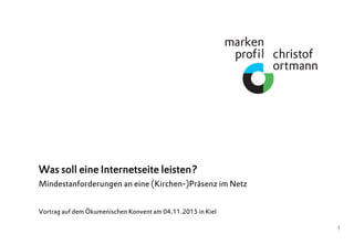 1
Was soll eine Internetseite leisten?
Mindestanforderungen an eine (Kirchen-)Präsenz im Netz
Vortrag auf dem Ökumenischen Konvent am 04.11.2015 in Kiel
 