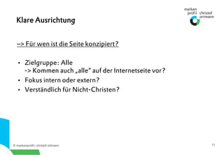 © markenprofil | christof ortmann 11
–> Für wen ist die Seite konzipiert?
•  Zielgruppe: Alle
-> Kommen auch „alle“ auf der Internetseite vor?
•  Fokus intern oder extern?
•  Verständlich für Nicht-Christen?
Klare Ausrichtung
 