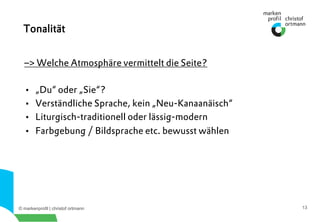 © markenprofil | christof ortmann 13
–> Welche Atmosphäre vermittelt die Seite?
•  „Du“ oder „Sie“?
•  Verständliche Sprache, kein „Neu-Kanaanäisch“
•  Liturgisch-traditionell oder lässig-modern
•  Farbgebung / Bildsprache etc. bewusst wählen
Tonalität
 