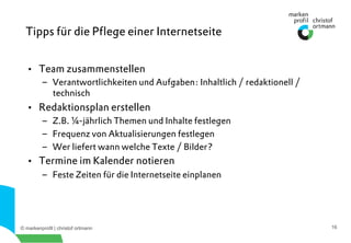 © markenprofil | christof ortmann 16
•  Team zusammenstellen
–  Verantwortlichkeiten und Aufgaben: Inhaltlich / redaktionell /
technisch
•  Redaktionsplan erstellen
–  Z.B. ¼-jährlich Themen und Inhalte festlegen
–  Frequenz von Aktualisierungen festlegen
–  Wer liefert wann welche Texte / Bilder?
•  Termine im Kalender notieren
–  Feste Zeiten für die Internetseite einplanen
Tipps für die Pﬂege einer Internetseite
 