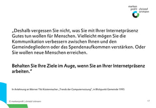 © markenprofil | christof ortmann 17
„Deshalb vergessen Sie nicht, was Sie mit Ihrer Internetpräsenz
Gutes tun wollen für Menschen. Vielleicht mögen Sie die
Kommunikation verbessern zwischen Ihnen und den
Gemeindegliedern oder das Spendenaufkommen verstärken. Oder
Sie wollen neue Menschen erreichen.
Behalten Sie Ihre Ziele im Auge, wenn Sie an Ihrer Internetpräsenz
arbeiten.“
In Anlehnung an Werner Tiki Küstenmacher „Trends der Computernutzung“, in Blickpunkt Gemeinde 1995
 