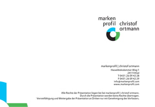 markenproﬁl | christof ortmann
Hasseldieksdammer Weg 1
24114 Kiel
T 0431.26 09 42 28
F 0431.26 09 42 29
info@markenproﬁl.com
www.markenproﬁl.com
Alle Rechte der Präsentation liegen bei bei markenproﬁl | christof ortmann.
Durch die Präsentation werden keine Rechte übertragen.
Vervielfältigung und Weitergabe der Präsentation an Dritten nur mit Genehmigung des Verfassers.
 