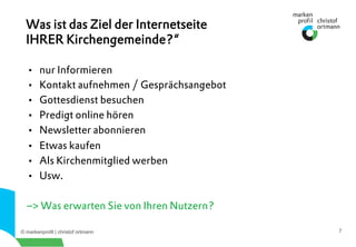 © markenprofil | christof ortmann 7
•  nur Informieren
•  Kontakt aufnehmen / Gesprächsangebot
•  Gottesdienst besuchen
•  Predigt online hören
•  Newsletter abonnieren
•  Etwas kaufen
•  Als Kirchenmitglied werben
•  Usw.
–> Was erwarten Sie von Ihren Nutzern?
Was ist das Ziel der Internetseite
IHRER Kirchengemeinde?“
 