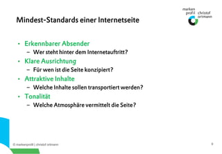 © markenprofil | christof ortmann 9
•  Erkennbarer Absender
–  Wer steht hinter dem Internetauftritt?
•  Klare Ausrichtung
–  Für wen ist die Seite konzipiert?
•  Attraktive Inhalte
–  Welche Inhalte sollen transportiert werden?
•  Tonalität
–  Welche Atmosphäre vermittelt die Seite?
Mindest-Standards einer Internetseite
 