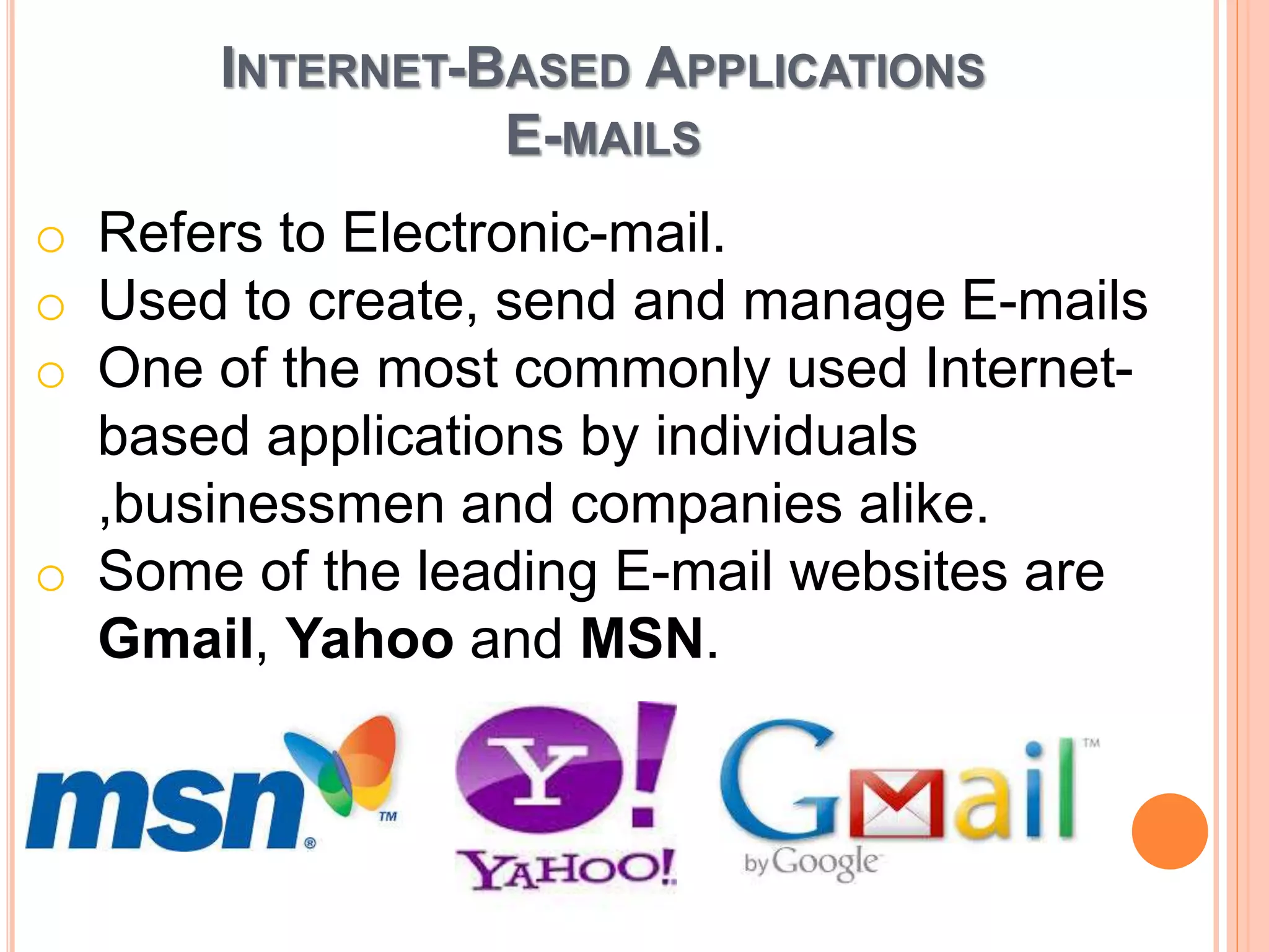 INTERNET-BASED APPLICATIONS
E-MAILS
o Refers to Electronic-mail.
o Used to create, send and manage E-mails
o One of the most commonly used Internet-
based applications by individuals
,businessmen and companies alike.
o Some of the leading E-mail websites are
Gmail, Yahoo and MSN.
 