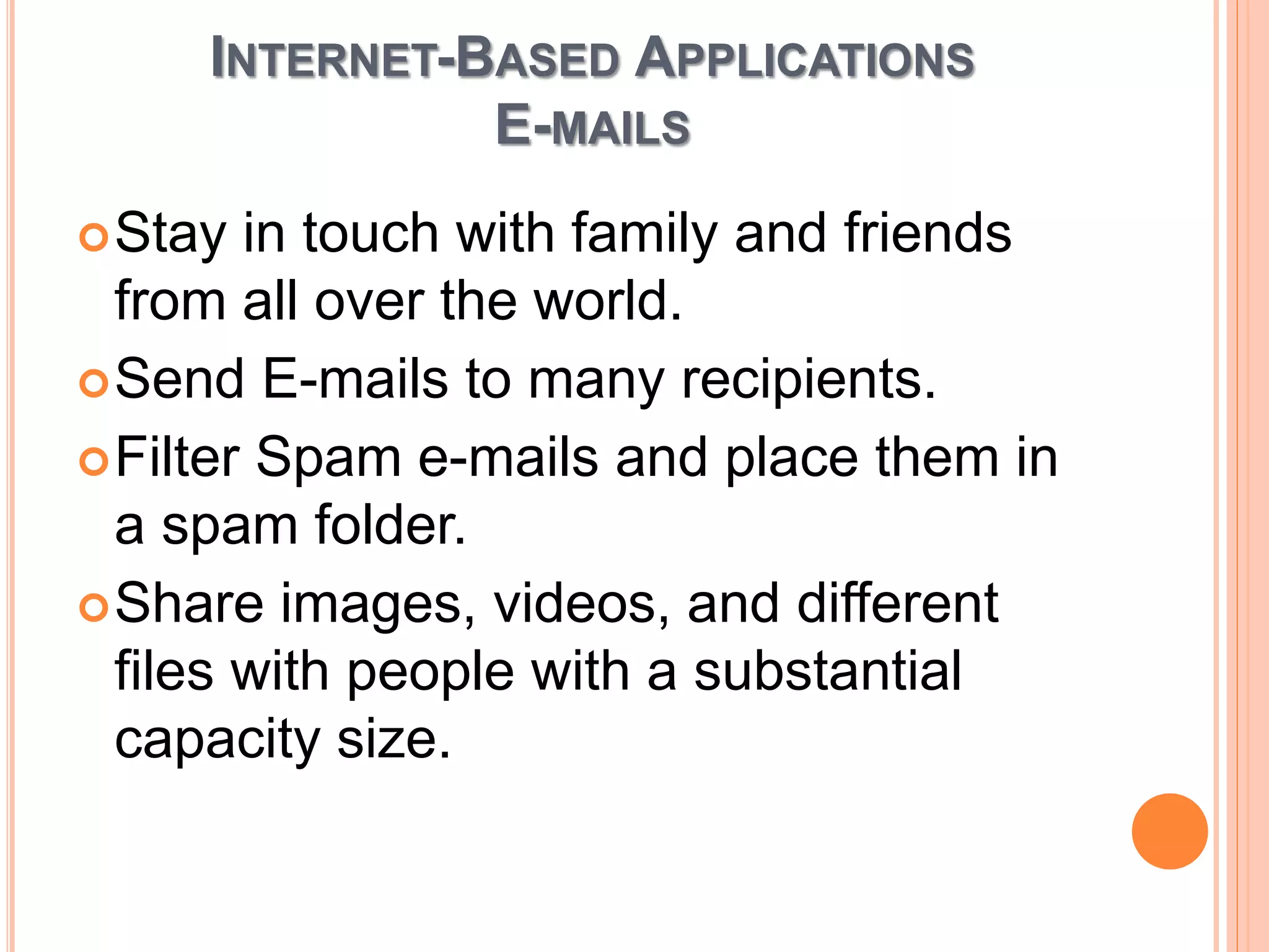 INTERNET-BASED APPLICATIONS
E-MAILS
Stay in touch with family and friends
from all over the world.
Send E-mails to many recipients.
Filter Spam e-mails and place them in
a spam folder.
Share images, videos, and different
files with people with a substantial
capacity size.
 