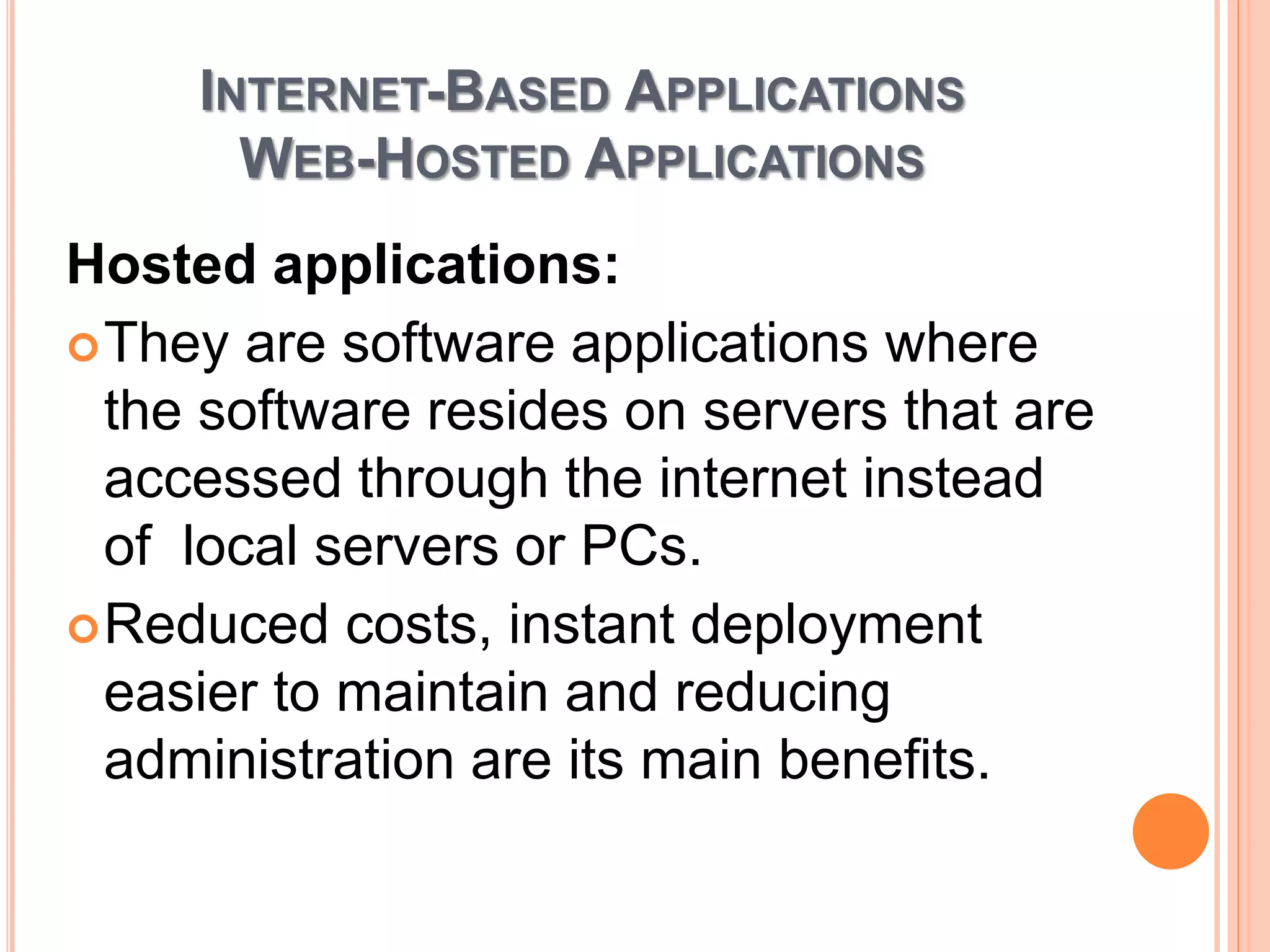 INTERNET-BASED APPLICATIONS
WEB-HOSTED APPLICATIONS
Hosted applications:
They are software applications where
the software resides on servers that are
accessed through the internet instead
of local servers or PCs.
Reduced costs, instant deployment
easier to maintain and reducing
administration are its main benefits.
 