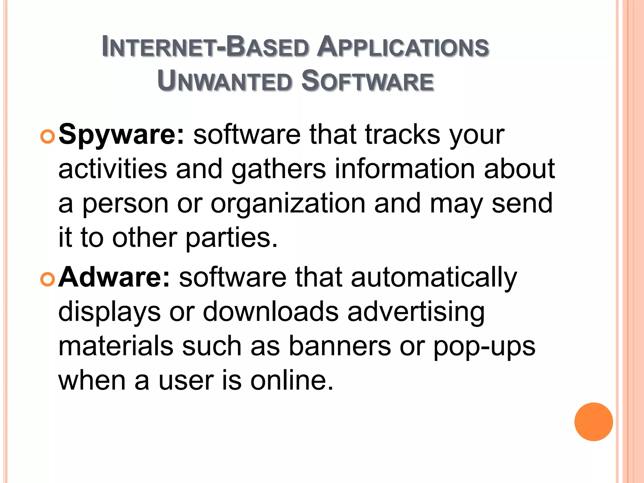 INTERNET-BASED APPLICATIONS
UNWANTED SOFTWARE
Spyware: software that tracks your
activities and gathers information about
a person or organization and may send
it to other parties.
Adware: software that automatically
displays or downloads advertising
materials such as banners or pop-ups
when a user is online.
 