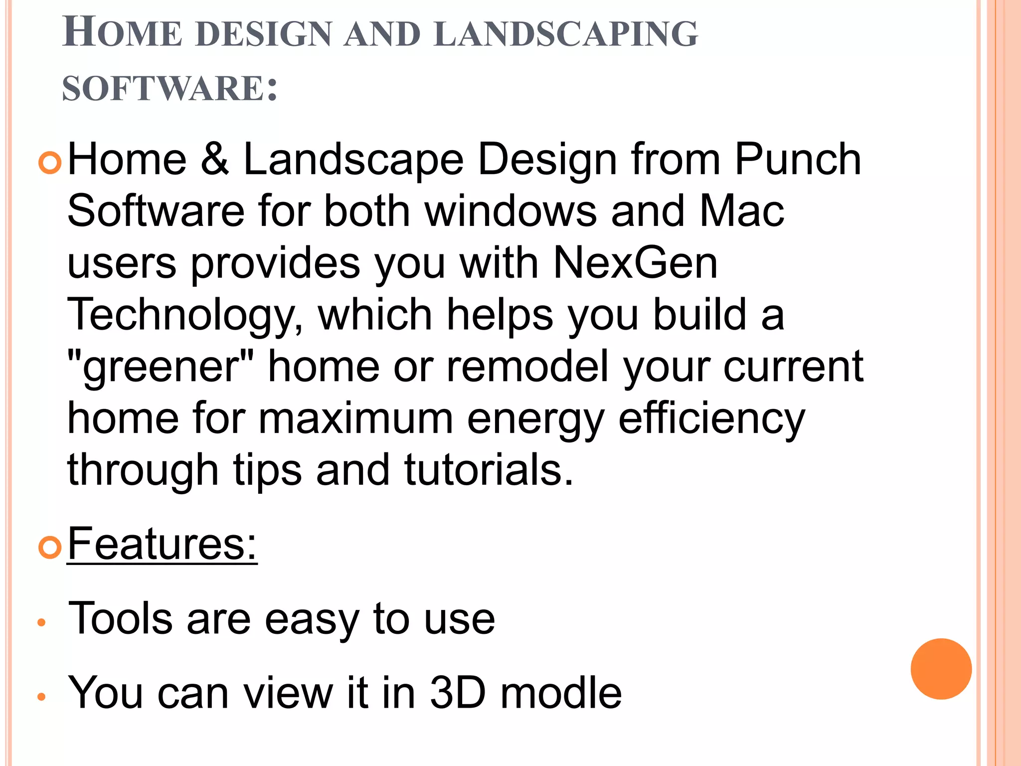 HOME DESIGN AND LANDSCAPING
SOFTWARE:
Home & Landscape Design from Punch
Software for both windows and Mac
users provides you with NexGen
Technology, which helps you build a
"greener" home or remodel your current
home for maximum energy efficiency
through tips and tutorials.
Features:
• Tools are easy to use
• You can view it in 3D modle
 