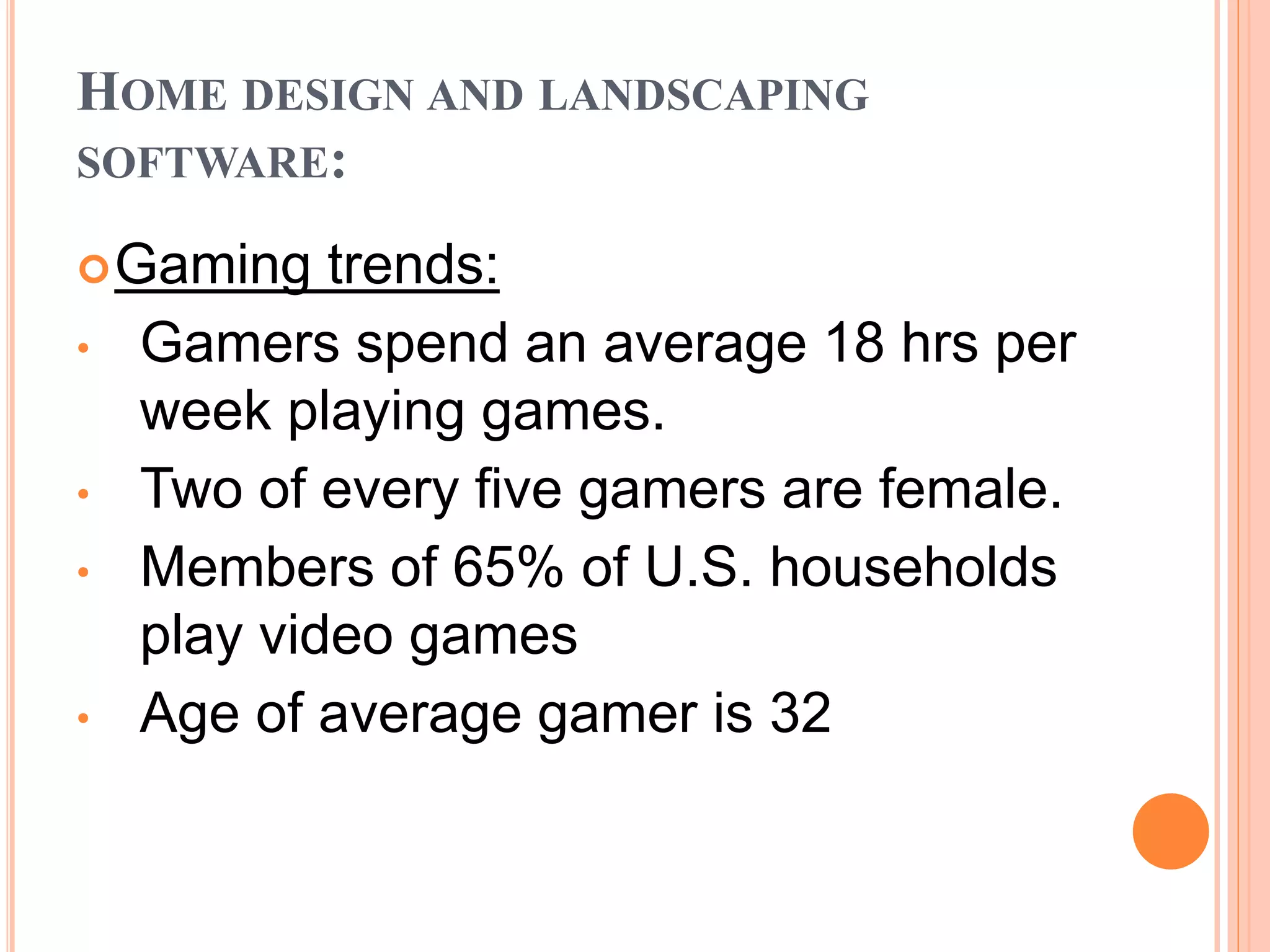 HOME DESIGN AND LANDSCAPING
SOFTWARE:
Gaming trends:
• Gamers spend an average 18 hrs per
week playing games.
• Two of every five gamers are female.
• Members of 65% of U.S. households
play video games
• Age of average gamer is 32
 