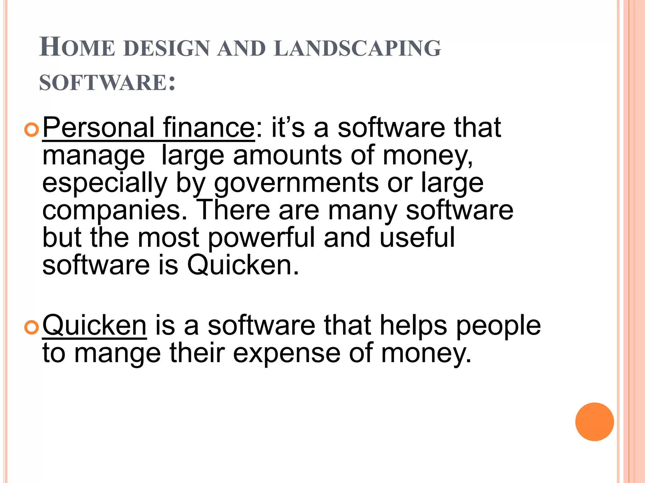 HOME DESIGN AND LANDSCAPING
SOFTWARE:
Personal finance: it’s a software that
manage large amounts of money,
especially by governments or large
companies. There are many software
but the most powerful and useful
software is Quicken.
Quicken is a software that helps people
to mange their expense of money.
 