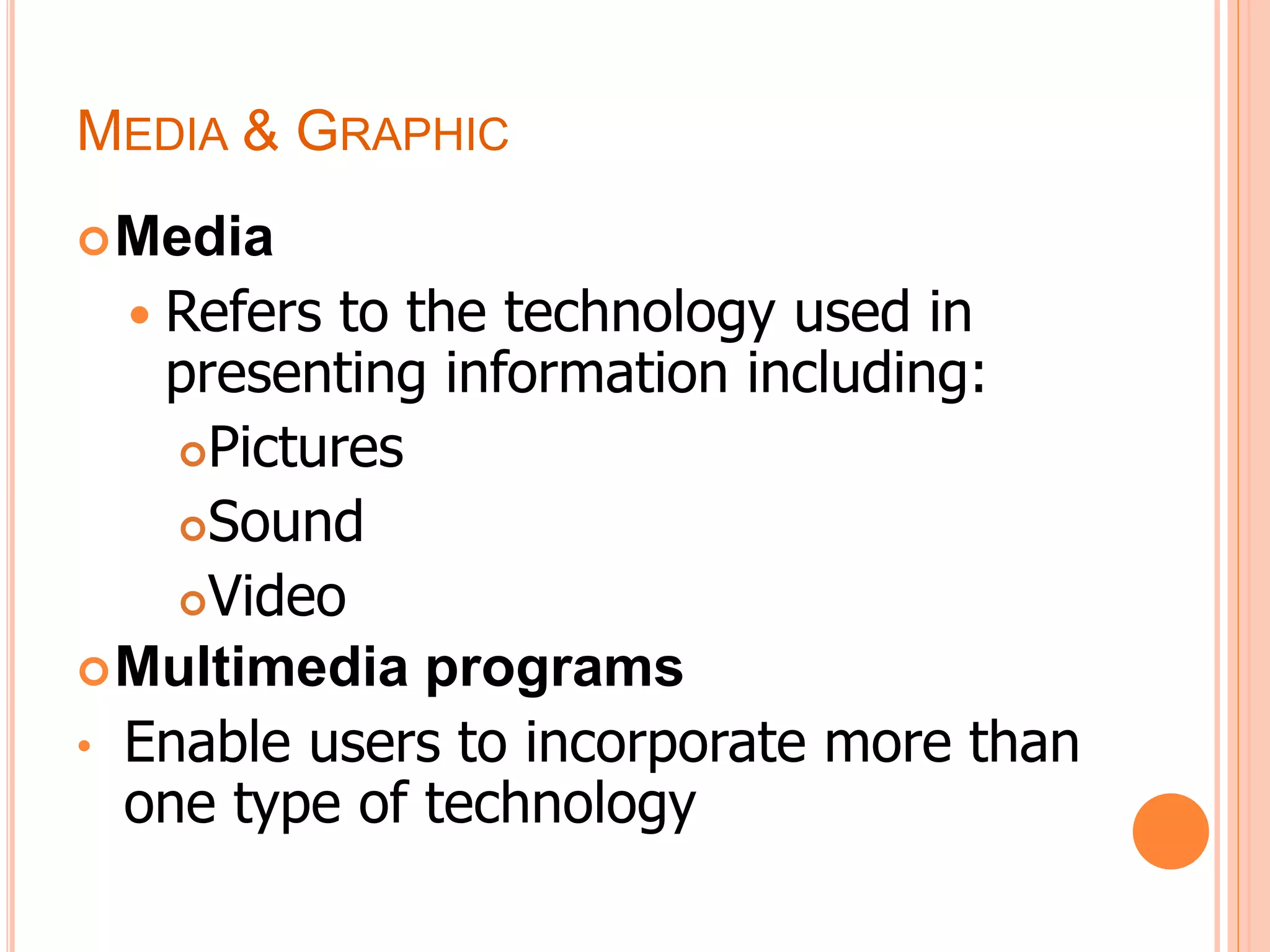 MEDIA & GRAPHIC
Media
 Refers to the technology used in
presenting information including:
Pictures
Sound
Video
Multimedia programs
• Enable users to incorporate more than
one type of technology
 