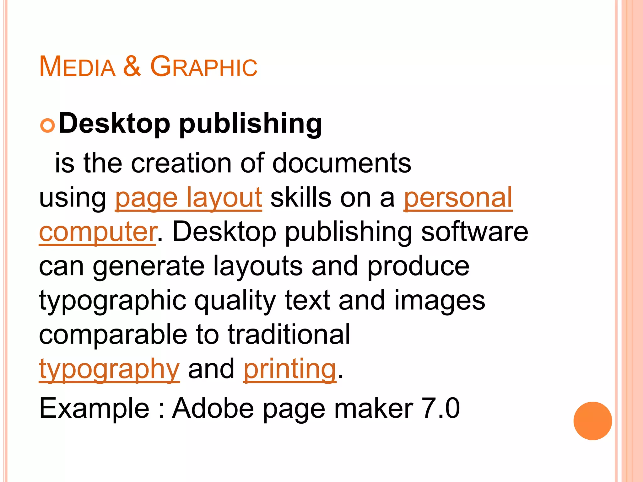 MEDIA & GRAPHIC
Desktop publishing
is the creation of documents
using page layout skills on a personal
computer. Desktop publishing software
can generate layouts and produce
typographic quality text and images
comparable to traditional
typography and printing.
Example : Adobe page maker 7.0
 