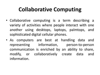 Collaborative Computing
• Collaborative computing is a term describing a
variety of activities where people interact with one
another using desktops, laptops, palmtops, and
sophisticated digital cellular phones.
• As computers are best at handling data and
representing information, person-to-person
communication is enriched by an ability to share,
modify, or collaboratively create data and
information.
 
