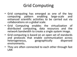 Grid Computing
• Grid computing has emerged as one of the key
computing pattern enabling large-scale and
enhanced scientific activities to be carried out via
collaborations on a global scale.
• Grid Computing enables the virtualization of
distributed computing, data resources and the
network bandwidth to create a single system image.
• Grid computing is based on an open set of standards
and protocols that enable communication across
heterogeneous, geographically dispersed
environments.
• They are often connected to each other through fast
LAN
 