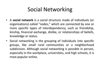 Social Networking
• A social network is a social structure made of individuals (or
organizations) called "nodes," which are connected by one or
more specific types of interdependency, such as friendship,
kinship, financial exchange, dislike, or relationships of beliefs,
knowledge or status.
• Social networking is the grouping of individuals into specific
groups, like small rural communities or a neighborhood
subdivision. Although social networking is possible in person,
especially in the workplace, universities, and high schools, it is
most popular online.
 