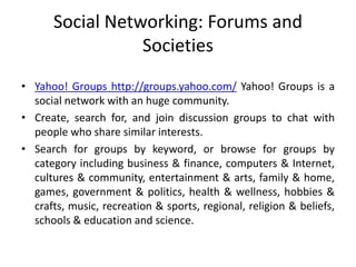 Social Networking: Forums and
Societies
• Yahoo! Groups http://groups.yahoo.com/ Yahoo! Groups is a
social network with an huge community.
• Create, search for, and join discussion groups to chat with
people who share similar interests.
• Search for groups by keyword, or browse for groups by
category including business & finance, computers & Internet,
cultures & community, entertainment & arts, family & home,
games, government & politics, health & wellness, hobbies &
crafts, music, recreation & sports, regional, religion & beliefs,
schools & education and science.
 