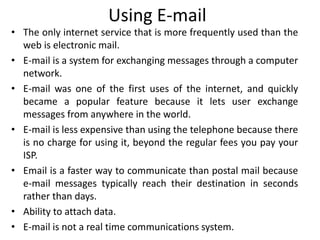 Using E-mail
• The only internet service that is more frequently used than the
web is electronic mail.
• E-mail is a system for exchanging messages through a computer
network.
• E-mail was one of the first uses of the internet, and quickly
became a popular feature because it lets user exchange
messages from anywhere in the world.
• E-mail is less expensive than using the telephone because there
is no charge for using it, beyond the regular fees you pay your
ISP.
• Email is a faster way to communicate than postal mail because
e-mail messages typically reach their destination in seconds
rather than days.
• Ability to attach data.
• E-mail is not a real time communications system.
 