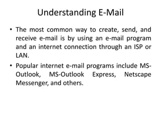 Understanding E-Mail
• The most common way to create, send, and
receive e-mail is by using an e-mail program
and an internet connection through an ISP or
LAN.
• Popular internet e-mail programs include MS-
Outlook, MS-Outlook Express, Netscape
Messenger, and others.
 