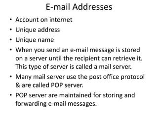 E-mail Addresses
• Account on internet
• Unique address
• Unique name
• When you send an e-mail message is stored
on a server until the recipient can retrieve it.
This type of server is called a mail server.
• Many mail server use the post office protocol
& are called POP server.
• POP server are maintained for storing and
forwarding e-mail messages.
 