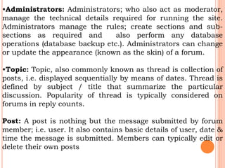 •Administrators: Administrators; who also act as moderator,
manage the technical details required for running the site.
Administrators manage the rules; create sections and sub-
sections as required and also perform any database
operations (database backup etc.). Administrators can change
or update the appearance (known as the skin) of a forum.
•Topic: Topic, also commonly known as thread is collection of
posts, i.e. displayed sequentially by means of dates. Thread is
defined by subject / title that summarize the particular
discussion. Popularity of thread is typically considered on
forums in reply counts.
Post: A post is nothing but the message submitted by forum
member; i.e. user. It also contains basic details of user, date &
time the message is submitted. Members can typically edit or
delete their own posts
 