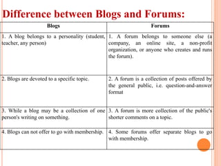 Difference between Blogs and Forums:
Blogs Forums
1. A blog belongs to a personality (student,
teacher, any person)
1. A forum belongs to someone else (a
company, an online site, a non-profit
organization, or anyone who creates and runs
the forum).
2. Blogs are devoted to a specific topic. 2. A forum is a collection of posts offered by
the general public, i.e. question-and-answer
format
3. While a blog may be a collection of one
person's writing on something.
3. A forum is more collection of the public's
shorter comments on a topic.
4. Blogs can not offer to go with membership. 4. Some forums offer separate blogs to go
with membership.
 