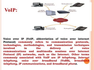VoIP:
Voice over IP (VoIP, abbreviation of voice over internet
Protocol) commonly refers to communication protocols,
technologies, methodologies, and transmission techniques
involved in the delivery of voice
communications and multimedia sessions over Internet
Protocol (IP) networks, such as the Internet. Other terms
commonly associated with VoIP are IP telephony, Internet
telephony, voice over broadband (VoBB), broadband
telephony, IP communications, and broadband phone.
 