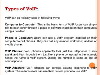 Types of VoIP:
VoIP can be typically used in following ways:
Computer to Computer: This is the basic form of VoIP. Users can simply
talk to each other through a piece of software installed on their computers
using a headset.
Phone to Computer: Users can use a VoIP program installed on their
computer to call phones. They can call any number worldwide; landline or
mobile phone.
VoIP Phones: VoIP phones apparently look just like telephones. Users
speak and hear through them just like a phone connected to the internet;
hence the name is VoIP system. Dialing the number is same as that of
normal phone.
VoIP Adapters: VoIP adapters can connect existing telephone to VoIP
system. This means users can use their current phone to use VoIP
 