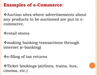 Examples of e-Commerce:
Auction sites where advertisements about
any products to be auctioned are put in e-
commerce.
retail stores
making banking transactions through
internet (e-banking)
e-filing of tax returns
Ticket bookings (airlines, trains, bus,
cinema, etc.)
 