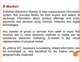 E-Market:
E-Market (Electronic Market) is inter-organizational information
system that provides facility for both buyers and sellers to
exchange information about product offerings and price,
payments and services using Internet, networks and digital
technologies.
Any transfer of goods or services from seller to buyer that
involves one or more electronic methods or media can be
considered electronic marketing. E-market is the virtual
representation of physical market.
By utilizing ICT, necessary e-marketing related information can
be exchanged i.e. very beneficial for the traders who are
geographically dispersed
 