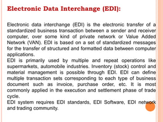 Electronic Data Interchange (EDI):
Electronic data interchange (EDI) is the electronic transfer of a
standardized business transaction between a sender and receiver
computer, over some kind of private network or Value Added
Network (VAN). EDI is based on a set of standardized messages
for the transfer of structured and formatted data between computer
applications.
EDI is primarily used by multiple and repeat operations like
supermarkets, automobile industries. Inventory (stock) control and
material management is possible through EDI. EDI can define
multiple transaction sets corresponding to each type of business
document such as invoice, purchase order, etc. It is most
commonly applied in the execution and settlement phase of trade
cycle.
EDI system requires EDI standards, EDI Software, EDI network
and trading community.
 
