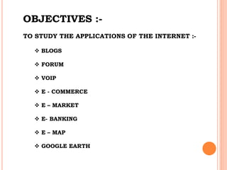 OBJECTIVES :-
TO STUDY THE APPLICATIONS OF THE INTERNET :-
 BLOGS
 FORUM
 VOIP
 E - COMMERCE
 E – MARKET
 E- BANKING
 E – MAP
 GOOGLE EARTH
 