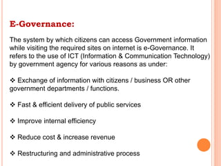 E-Governance:
The system by which citizens can access Government information
while visiting the required sites on internet is e-Governance. It
refers to the use of ICT (Information & Communication Technology)
by government agency for various reasons as under:
 Exchange of information with citizens / business OR other
government departments / functions.
 Fast & efficient delivery of public services
 Improve internal efficiency
 Reduce cost & increase revenue
 Restructuring and administrative process
 