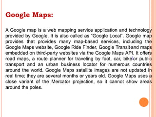 Google Maps:
A Google map is a web mapping service application and technology
provided by Google. It is also called as “Google Local”. Google map
provides that provides many map-based services, including the
Google Maps website, Google Ride Finder, Google Transit and maps
embedded on third-party websites via the Google Maps API. It offers
road maps, a route planner for traveling by foot, car, bike]or public
transport and an urban business locator for numerous countries
around the world. Google Maps satellite images are not updated in
real time; they are several months or years old. Google Maps uses a
close variant of the Mercator projection, so it cannot show areas
around the poles.
 