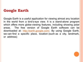 Google Earth
Google Earth is a useful application for viewing almost any location
in the world from a bird’s-eye view. It is a stand-alone program
which offers more globe-viewing features, including showing polar
areas. The free version of Google Earth software can be
downloaded at: http://earth.google.com/. By using Google Earth,
we can find a specific place, location (such as a city, landmark,
or address)
 
